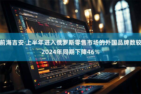 前海吉安 上半年进入俄罗斯零售市场的外国品牌数较2024年同期下降46%