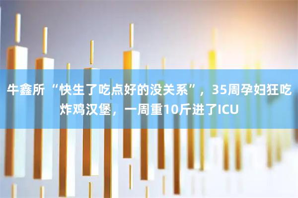牛鑫所 “快生了吃点好的没关系”，35周孕妇狂吃炸鸡汉堡，一周重10斤进了ICU